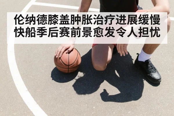 伦纳德膝盖肿胀治疗进展缓慢 快船季后赛前景愈发令人担忧