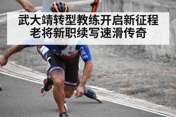 武大靖转型教练开启新征程 老将新职续写速滑传奇