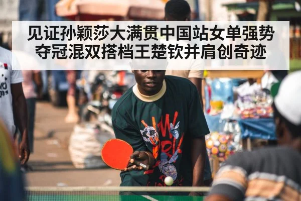 见证孙颖莎大满贯中国站女单强势夺冠混双搭档王楚钦并肩创奇迹