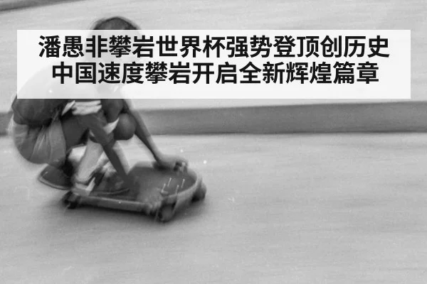 潘愚非攀岩世界杯强势登顶创历史 中国速度攀岩开启全新辉煌篇章